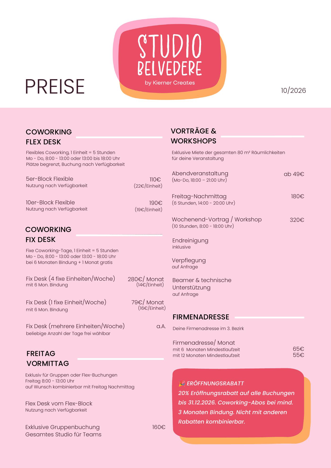Preisliste Studio Belvedere, Stand 10/2026. Coworking Flex Desk (1 Einheit = 5 Stunden, Mo–Do 8–13 oder 13–18 Uhr): 5er-Block 110 € (22 € pro Einheit), 10er-Block 190 € (19 € pro Einheit). Coworking Fix Desk mit 6 Monaten Bindung plus 1 Monat gratis: 4 fixe Einheiten pro Woche 280 € im Monat (14 € pro Einheit), 1 fixe Einheit pro Woche 79 € im Monat (16 € pro Einheit), mehrere Einheiten auf Anfrage. Freitag Vormittag 8–13 Uhr: Flex Desk vom Flex-Block, exklusive Gruppenbuchung für das ganze Studio 160 €. Vorträge und Workshops, exklusive Miete der gesamten 80 m²: Abendveranstaltung Mo–Do 18–21 Uhr ab 49 €, Freitag-Nachmittag 14–20 Uhr 180 €, Wochenend-Vortrag oder Workshop 8–18 Uhr 320 €; Endreinigung inklusive, Verpflegung sowie Beamer und Technik auf Anfrage. Firmenadresse im 3. Bezirk: 65 € im Monat bei 6 Monaten, 55 € bei 12 Monaten Mindestlaufzeit. Eröffnungsrabatt: 20 % auf alle Buchungen bis 31.12.2026, Coworking-Abos bei mindestens 3 Monaten Bindung, nicht mit anderen Rabatten kombinierbar.